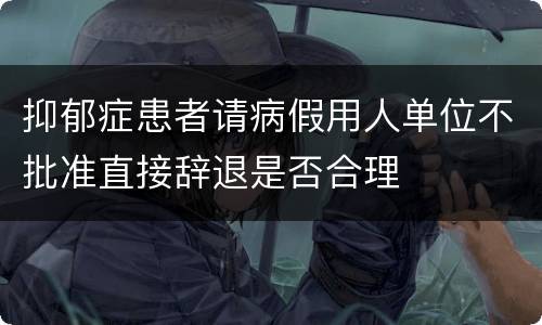 抑郁症患者请病假用人单位不批准直接辞退是否合理