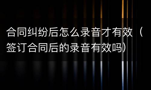 合同纠纷后怎么录音才有效（签订合同后的录音有效吗）