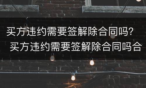 买方违约需要签解除合同吗？ 买方违约需要签解除合同吗合法吗