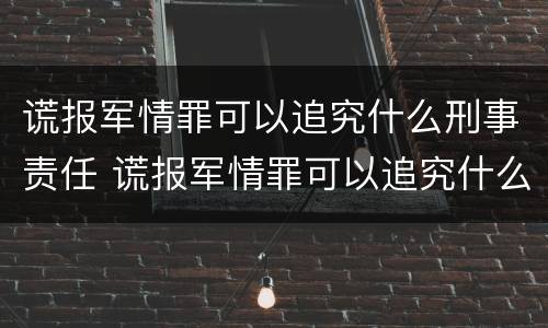 谎报军情罪可以追究什么刑事责任 谎报军情罪可以追究什么刑事责任