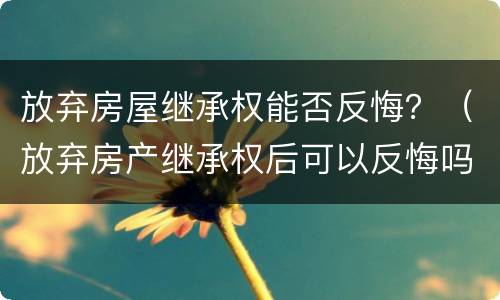 放弃房屋继承权能否反悔？（放弃房产继承权后可以反悔吗?）