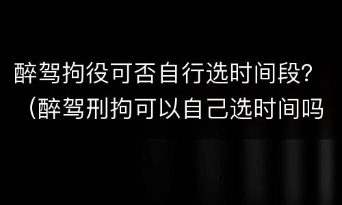 醉驾拘役可否自行选时间段？（醉驾刑拘可以自己选时间吗）