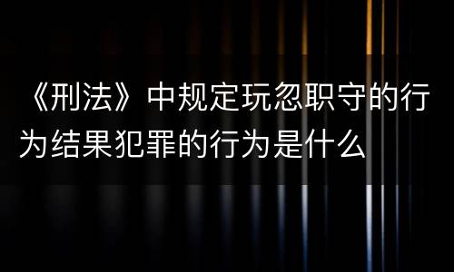 《刑法》中规定玩忽职守的行为结果犯罪的行为是什么