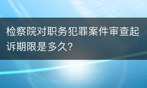 检察院对职务犯罪案件审查起诉期限是多久？