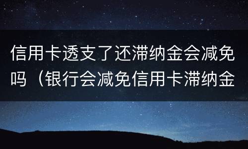 信用卡透支了还滞纳金会减免吗（银行会减免信用卡滞纳金吗）