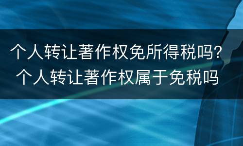 个人转让著作权免所得税吗？ 个人转让著作权属于免税吗