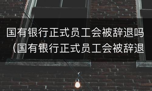 国有银行正式员工会被辞退吗（国有银行正式员工会被辞退吗）