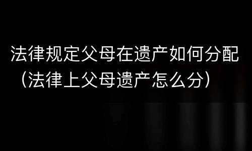 法律规定父母在遗产如何分配（法律上父母遗产怎么分）