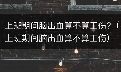 上班期间脑出血算不算工伤?（上班期间脑出血算不算工伤）