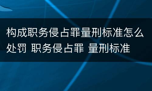 构成职务侵占罪量刑标准怎么处罚 职务侵占罪 量刑标准