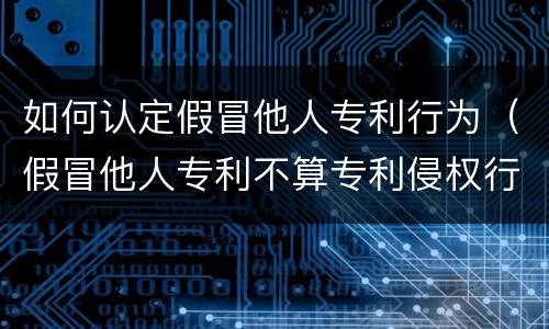 如何认定假冒他人专利行为（假冒他人专利不算专利侵权行为）