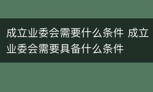 成立业委会需要什么条件 成立业委会需要具备什么条件