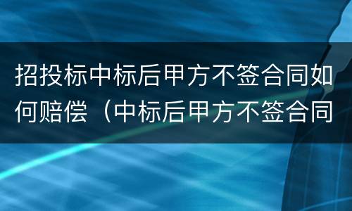 招投标中标后甲方不签合同如何赔偿（中标后甲方不签合同怎么赔偿）