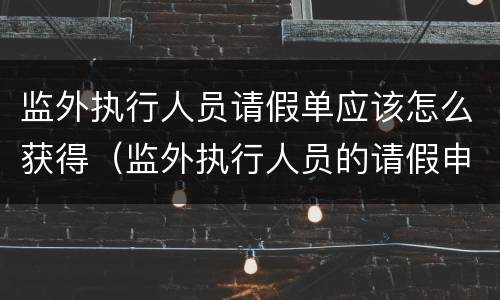 监外执行人员请假单应该怎么获得（监外执行人员的请假申请大全）