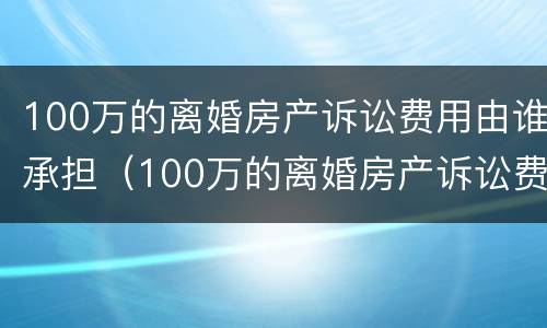 100万的离婚房产诉讼费用由谁承担（100万的离婚房产诉讼费用由谁承担呢）