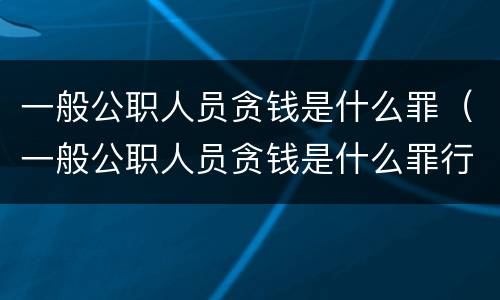 一般公职人员贪钱是什么罪（一般公职人员贪钱是什么罪行）