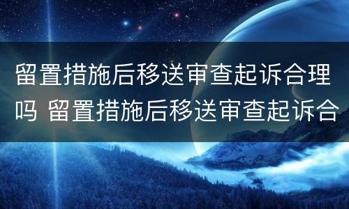 留置措施后移送审查起诉合理吗 留置措施后移送审查起诉合理吗多久