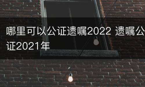 哪里可以公证遗嘱2022 遗嘱公证2021年