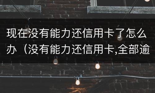 现在没有能力还信用卡了怎么办（没有能力还信用卡,全部逾期了怎么办）