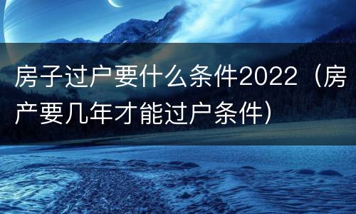 房子过户要什么条件2022（房产要几年才能过户条件）