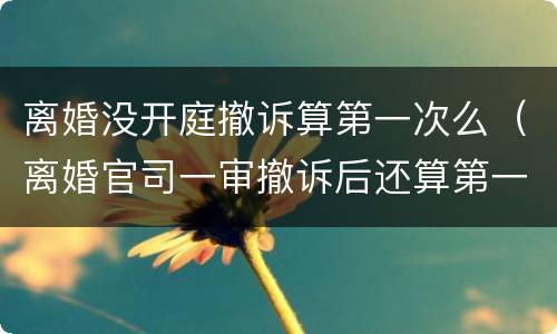 离婚没开庭撤诉算第一次么（离婚官司一审撤诉后还算第一次开庭吗）