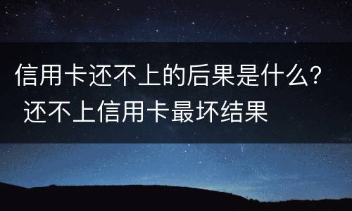 信用卡还不上的后果是什么？ 还不上信用卡最坏结果