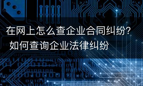 在网上怎么查企业合同纠纷？ 如何查询企业法律纠纷