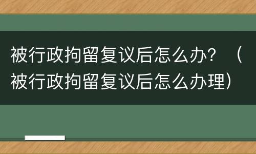 被行政拘留复议后怎么办？（被行政拘留复议后怎么办理）