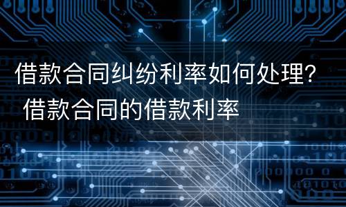 借款合同纠纷利率如何处理？ 借款合同的借款利率