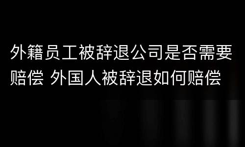 外籍员工被辞退公司是否需要赔偿 外国人被辞退如何赔偿