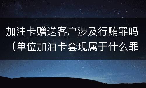 加油卡赠送客户涉及行贿罪吗（单位加油卡套现属于什么罪）