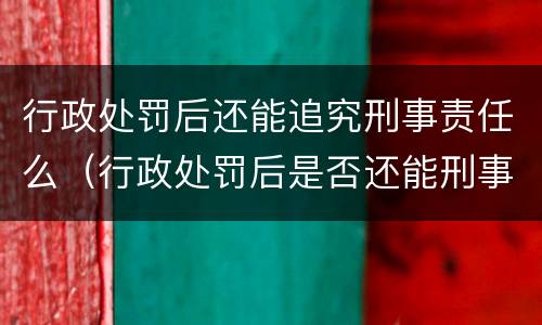 行政处罚后还能追究刑事责任么（行政处罚后是否还能刑事追究）