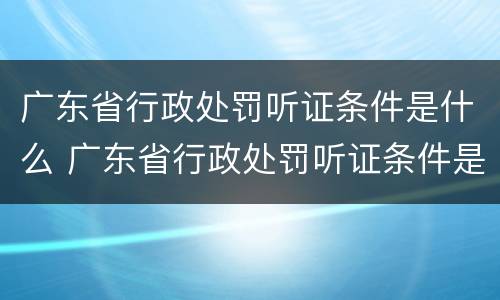 广东省行政处罚听证条件是什么 广东省行政处罚听证条件是什么规定