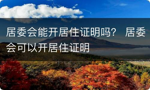居委会能开居住证明吗？ 居委会可以开居住证明