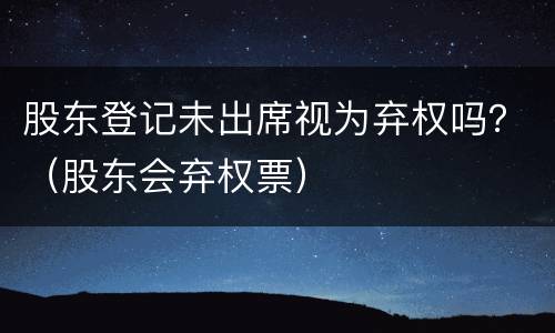 股东登记未出席视为弃权吗？（股东会弃权票）
