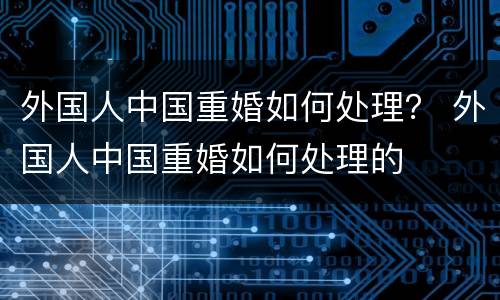外国人中国重婚如何处理？ 外国人中国重婚如何处理的