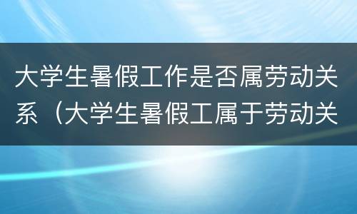 大学生暑假工作是否属劳动关系（大学生暑假工属于劳动关系吗）