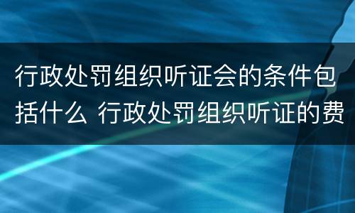 行政处罚组织听证会的条件包括什么 行政处罚组织听证的费用