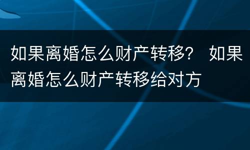 如果离婚怎么财产转移？ 如果离婚怎么财产转移给对方