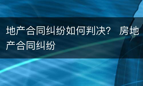 地产合同纠纷如何判决？ 房地产合同纠纷
