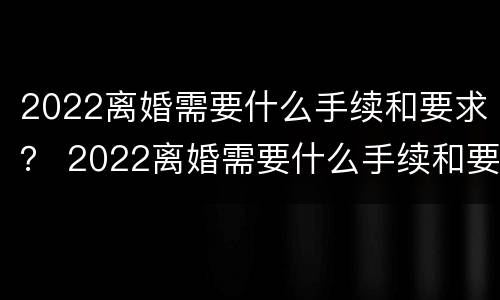2022离婚需要什么手续和要求？ 2022离婚需要什么手续和要求男方