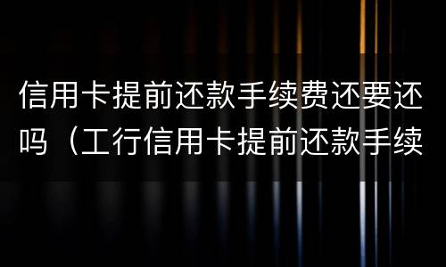 信用卡提前还款手续费还要还吗（工行信用卡提前还款手续费还要还吗）