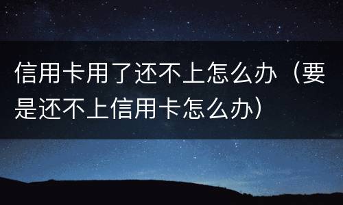 信用卡用了还不上怎么办（要是还不上信用卡怎么办）