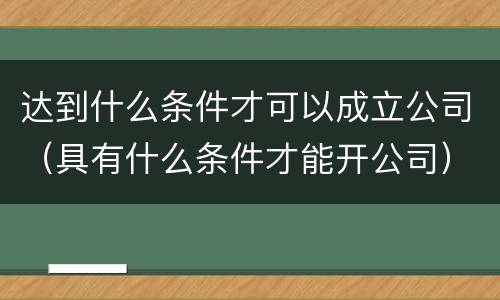 达到什么条件才可以成立公司（具有什么条件才能开公司）