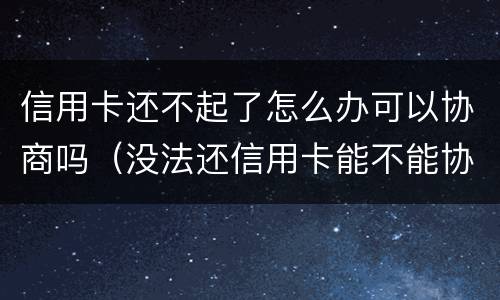 信用卡还不起了怎么办可以协商吗（没法还信用卡能不能协商）
