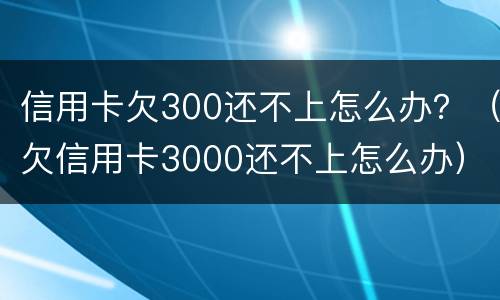 信用卡欠300还不上怎么办？（欠信用卡3000还不上怎么办）