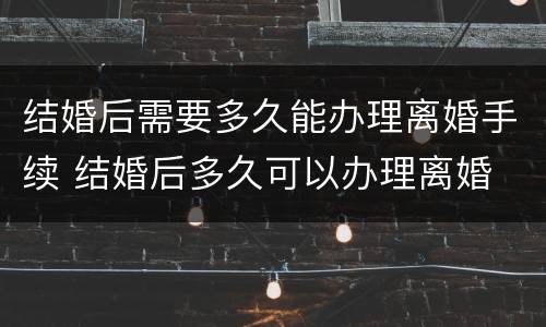 结婚后需要多久能办理离婚手续 结婚后多久可以办理离婚