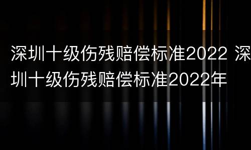 深圳十级伤残赔偿标准2022 深圳十级伤残赔偿标准2022年