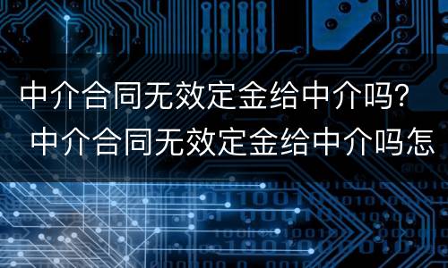 中介合同无效定金给中介吗？ 中介合同无效定金给中介吗怎么办