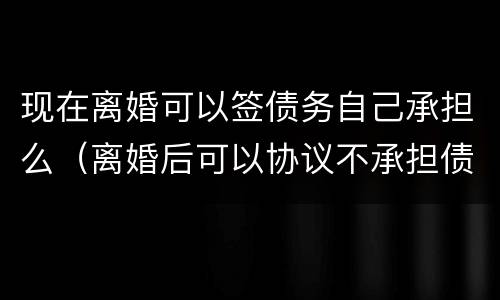 现在离婚可以签债务自己承担么（离婚后可以协议不承担债务吗）